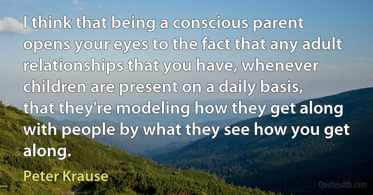 I think that being a conscious parent opens your eyes to the fact that any adult relationships that you have, whenever children are present on a daily basis, that they're modeling how they get along with people by what they see how you get along. (Peter Krause)