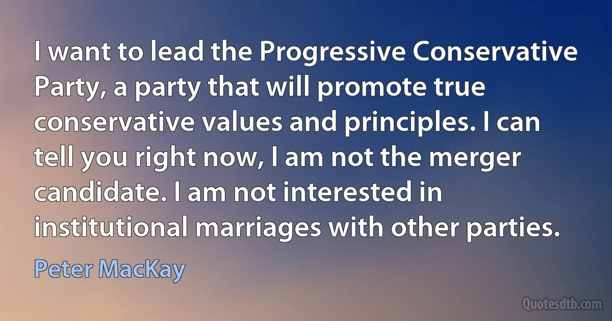 I want to lead the Progressive Conservative Party, a party that will promote true conservative values and principles. I can tell you right now, I am not the merger candidate. I am not interested in institutional marriages with other parties. (Peter MacKay)