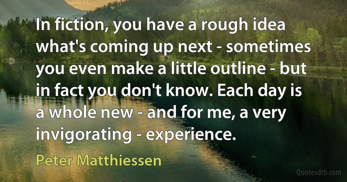 In fiction, you have a rough idea what's coming up next - sometimes you even make a little outline - but in fact you don't know. Each day is a whole new - and for me, a very invigorating - experience. (Peter Matthiessen)