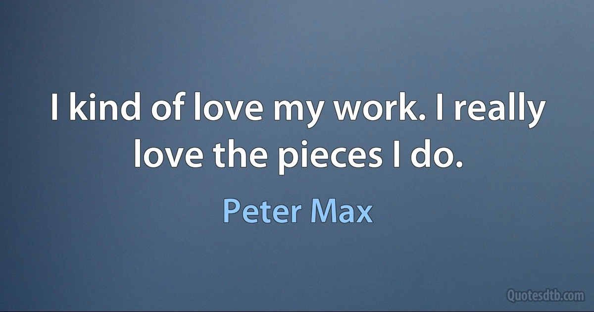 I kind of love my work. I really love the pieces I do. (Peter Max)