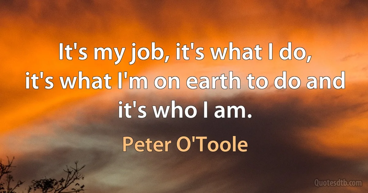 It's my job, it's what I do, it's what I'm on earth to do and it's who I am. (Peter O'Toole)