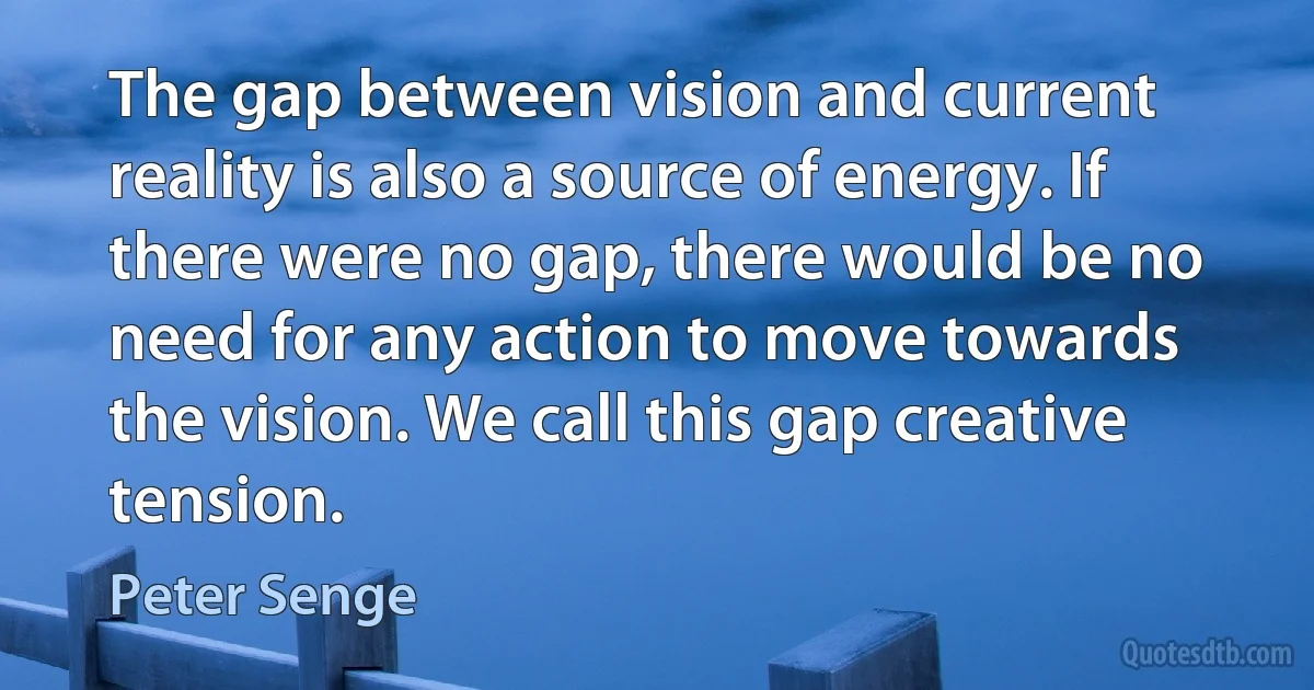 The gap between vision and current reality is also a source of energy. If there were no gap, there would be no need for any action to move towards the vision. We call this gap creative tension. (Peter Senge)