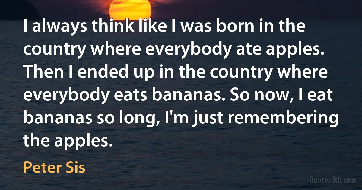 I always think like I was born in the country where everybody ate apples. Then I ended up in the country where everybody eats bananas. So now, I eat bananas so long, I'm just remembering the apples. (Peter Sis)