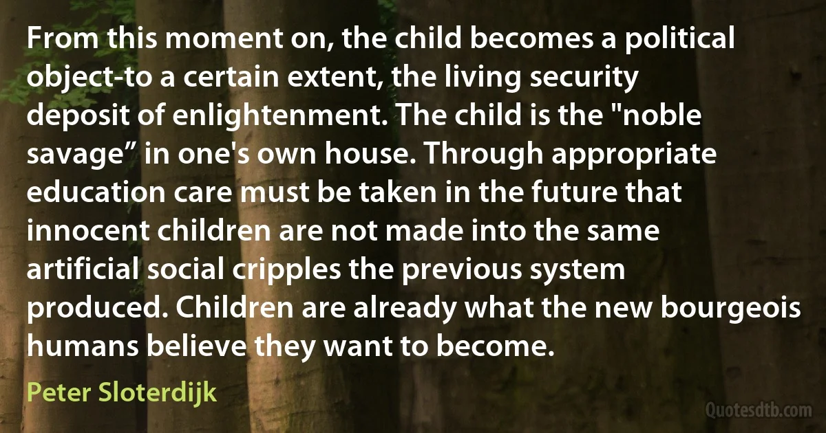 From this moment on, the child becomes a political object-to a certain extent, the living security deposit of enlightenment. The child is the "noble savage” in one's own house. Through appropriate education care must be taken in the future that innocent children are not made into the same artificial social cripples the previous system produced. Children are already what the new bourgeois humans believe they want to become. (Peter Sloterdijk)