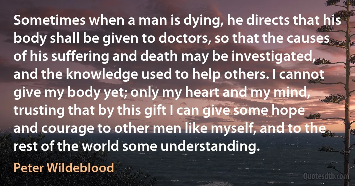 Sometimes when a man is dying, he directs that his body shall be given to doctors, so that the causes of his suffering and death may be investigated, and the knowledge used to help others. I cannot give my body yet; only my heart and my mind, trusting that by this gift I can give some hope and courage to other men like myself, and to the rest of the world some understanding. (Peter Wildeblood)