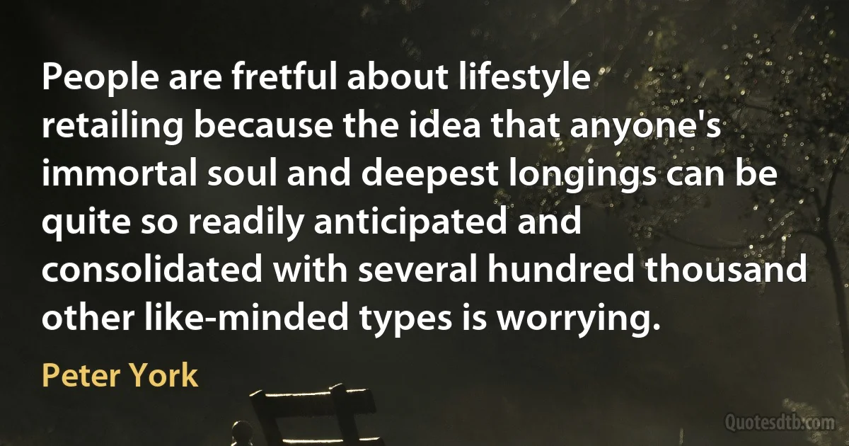 People are fretful about lifestyle retailing because the idea that anyone's immortal soul and deepest longings can be quite so readily anticipated and consolidated with several hundred thousand other like-minded types is worrying. (Peter York)