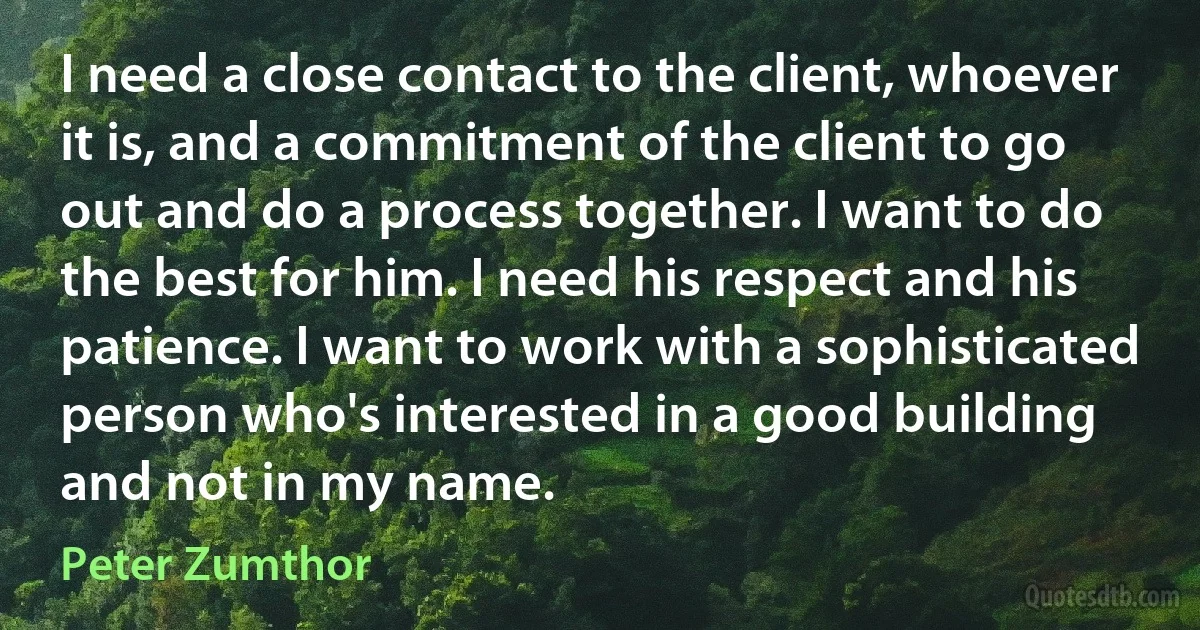 I need a close contact to the client, whoever it is, and a commitment of the client to go out and do a process together. I want to do the best for him. I need his respect and his patience. I want to work with a sophisticated person who's interested in a good building and not in my name. (Peter Zumthor)