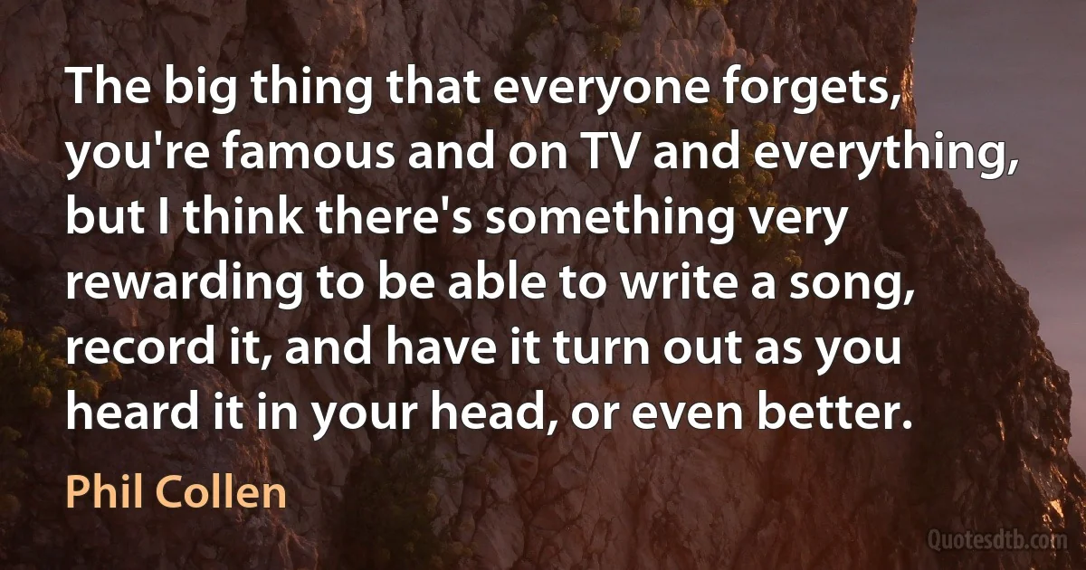 The big thing that everyone forgets, you're famous and on TV and everything, but I think there's something very rewarding to be able to write a song, record it, and have it turn out as you heard it in your head, or even better. (Phil Collen)