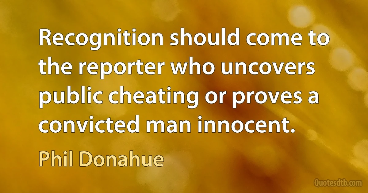 Recognition should come to the reporter who uncovers public cheating or proves a convicted man innocent. (Phil Donahue)