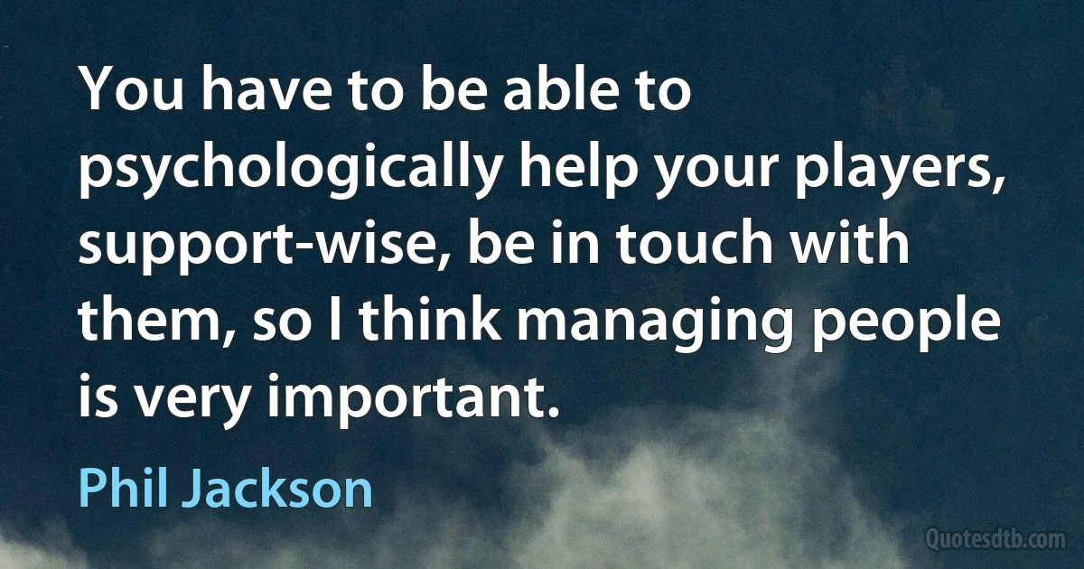 You have to be able to psychologically help your players, support-wise, be in touch with them, so I think managing people is very important. (Phil Jackson)