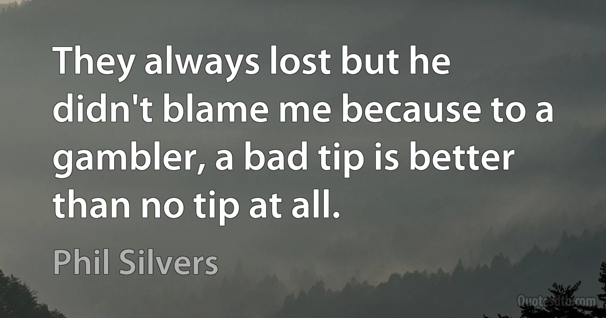 They always lost but he didn't blame me because to a gambler, a bad tip is better than no tip at all. (Phil Silvers)