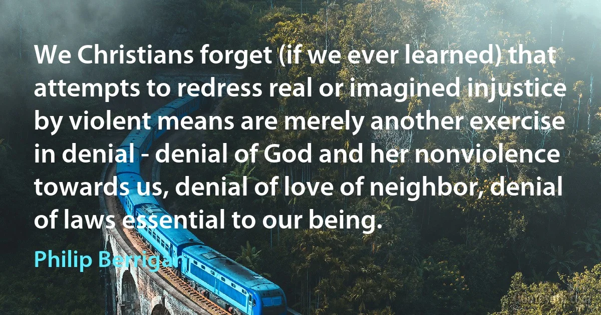 We Christians forget (if we ever learned) that attempts to redress real or imagined injustice by violent means are merely another exercise in denial - denial of God and her nonviolence towards us, denial of love of neighbor, denial of laws essential to our being. (Philip Berrigan)