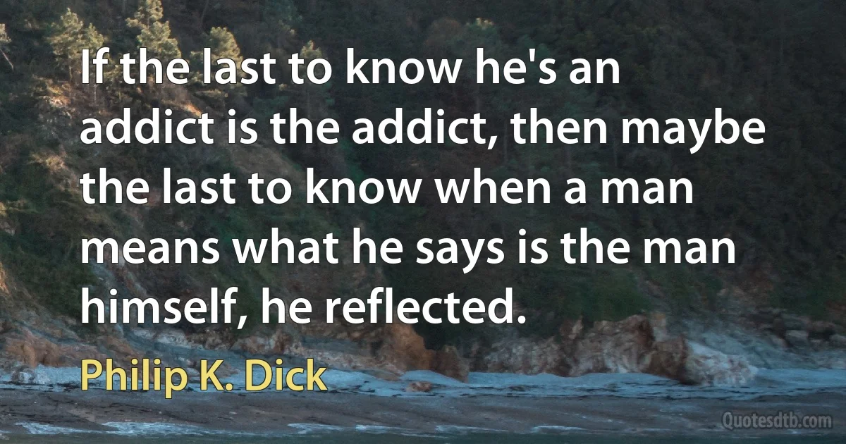 If the last to know he's an addict is the addict, then maybe the last to know when a man means what he says is the man himself, he reflected. (Philip K. Dick)