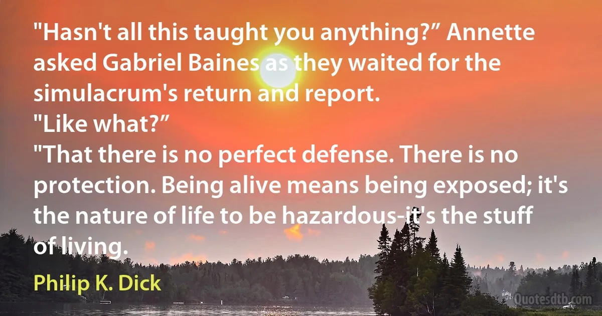 "Hasn't all this taught you anything?” Annette asked Gabriel Baines as they waited for the simulacrum's return and report.
"Like what?”
"That there is no perfect defense. There is no protection. Being alive means being exposed; it's the nature of life to be hazardous-it's the stuff of living. (Philip K. Dick)