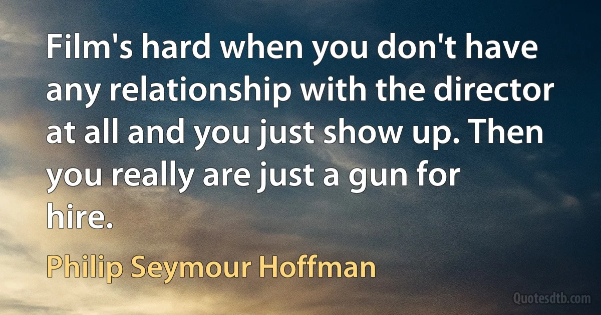 Film's hard when you don't have any relationship with the director at all and you just show up. Then you really are just a gun for hire. (Philip Seymour Hoffman)