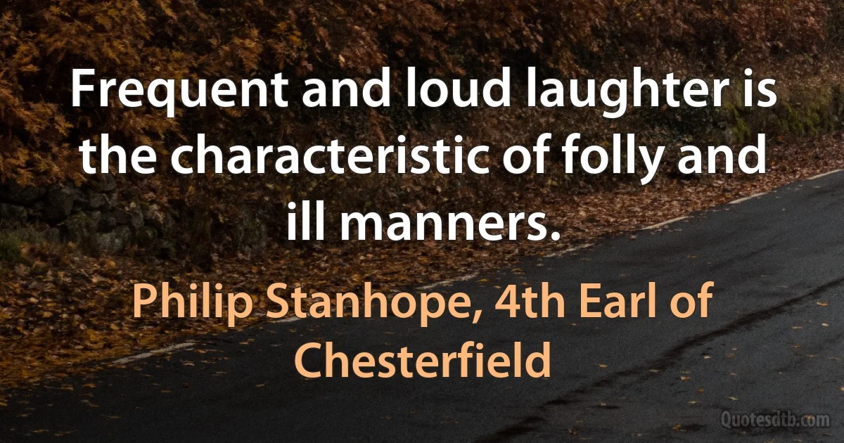 Frequent and loud laughter is the characteristic of folly and ill manners. (Philip Stanhope, 4th Earl of Chesterfield)