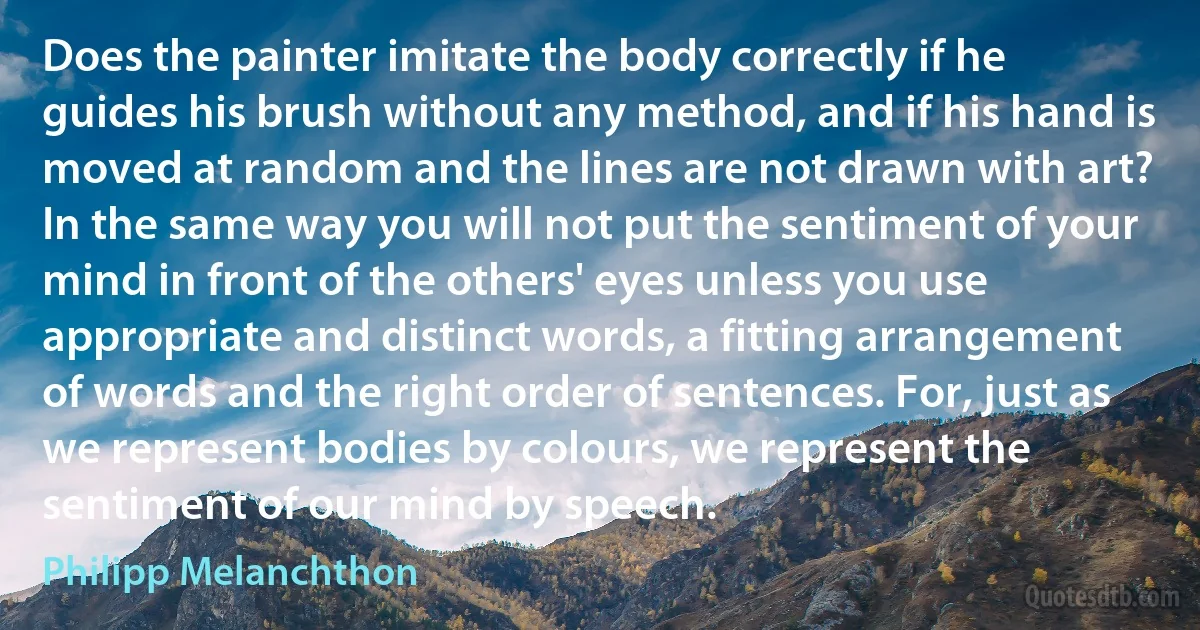 Does the painter imitate the body correctly if he guides his brush without any method, and if his hand is moved at random and the lines are not drawn with art? In the same way you will not put the sentiment of your mind in front of the others' eyes unless you use appropriate and distinct words, a fitting arrangement of words and the right order of sentences. For, just as we represent bodies by colours, we represent the sentiment of our mind by speech. (Philipp Melanchthon)