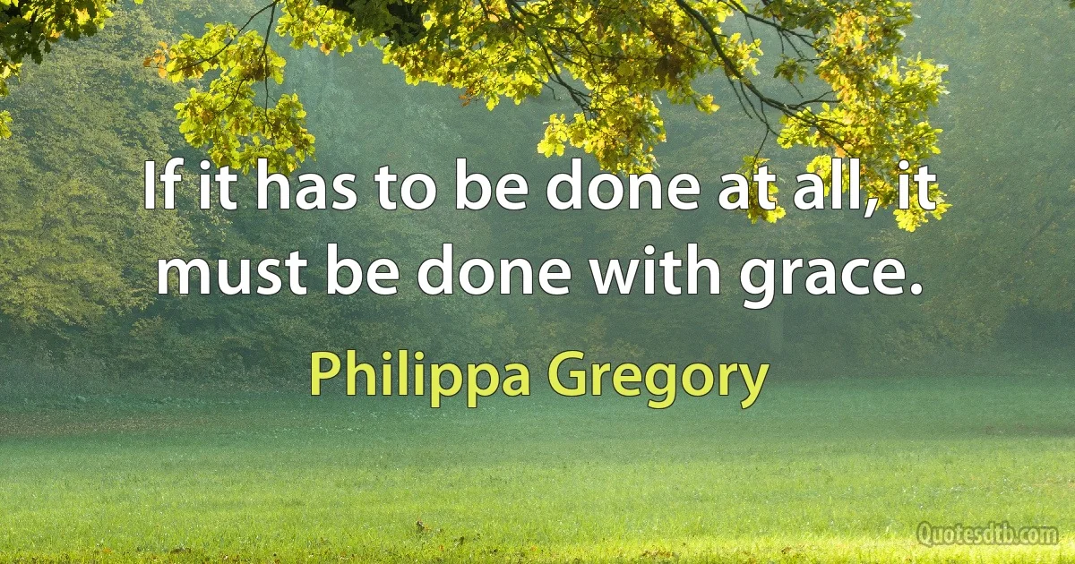 If it has to be done at all, it must be done with grace. (Philippa Gregory)