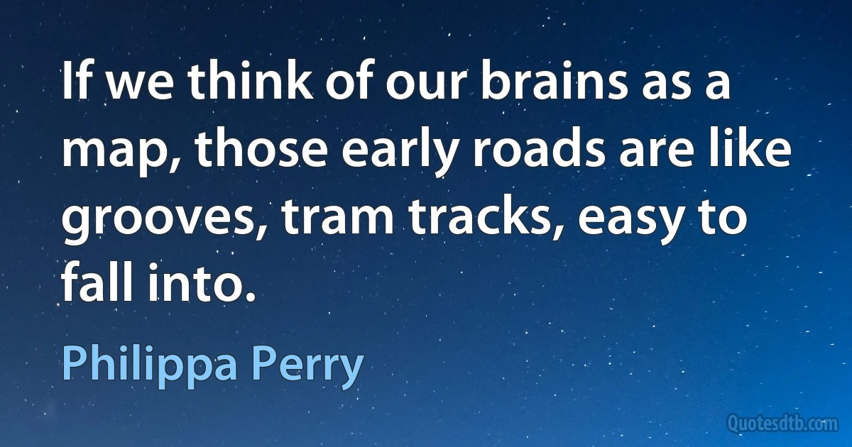 If we think of our brains as a map, those early roads are like grooves, tram tracks, easy to fall into. (Philippa Perry)