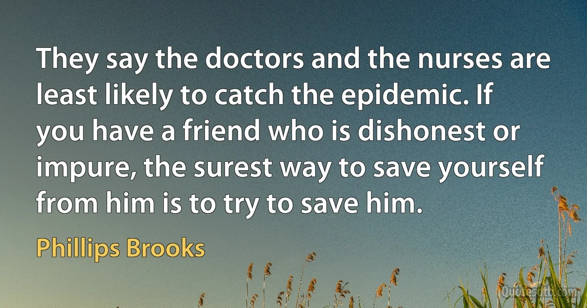 They say the doctors and the nurses are least likely to catch the epidemic. If you have a friend who is dishonest or impure, the surest way to save yourself from him is to try to save him. (Phillips Brooks)