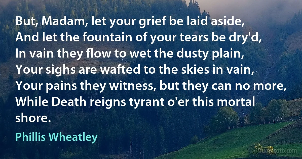 But, Madam, let your grief be laid aside,
And let the fountain of your tears be dry'd,
In vain they flow to wet the dusty plain,
Your sighs are wafted to the skies in vain,
Your pains they witness, but they can no more,
While Death reigns tyrant o'er this mortal shore. (Phillis Wheatley)