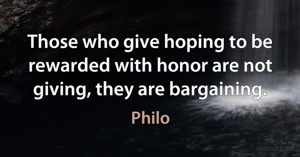 Those who give hoping to be rewarded with honor are not giving, they are bargaining. (Philo)