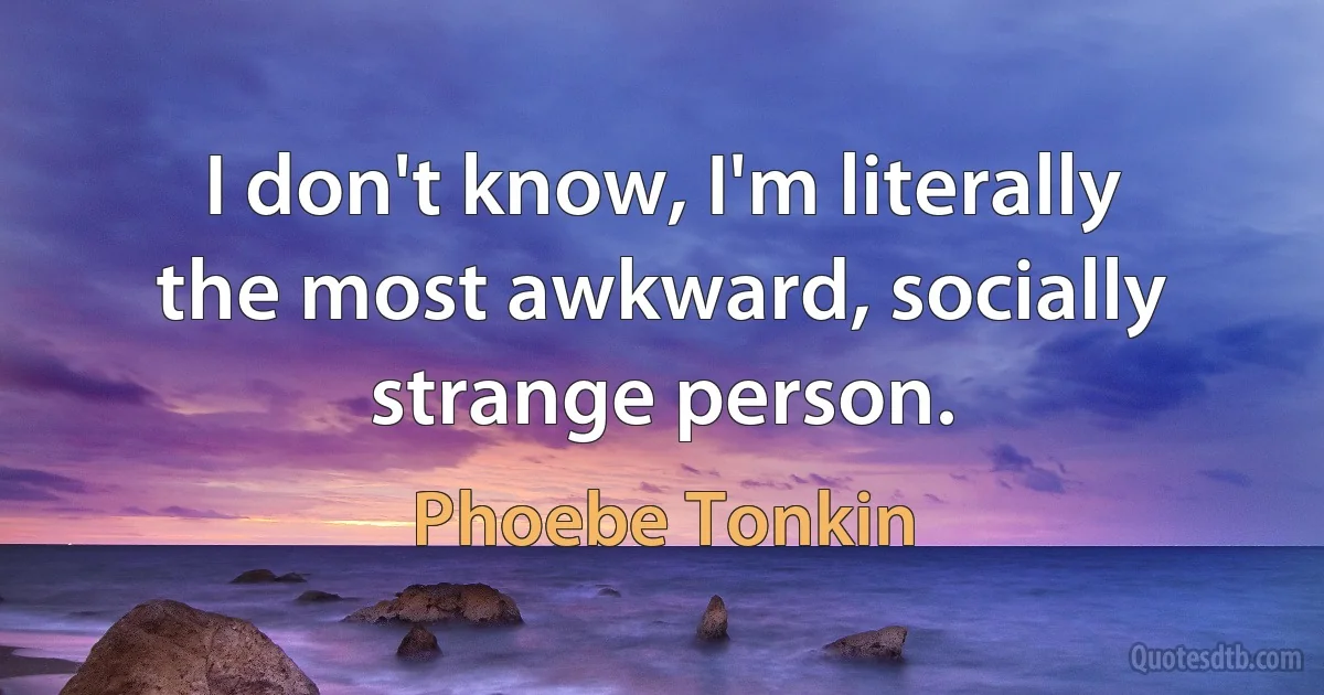 I don't know, I'm literally the most awkward, socially strange person. (Phoebe Tonkin)