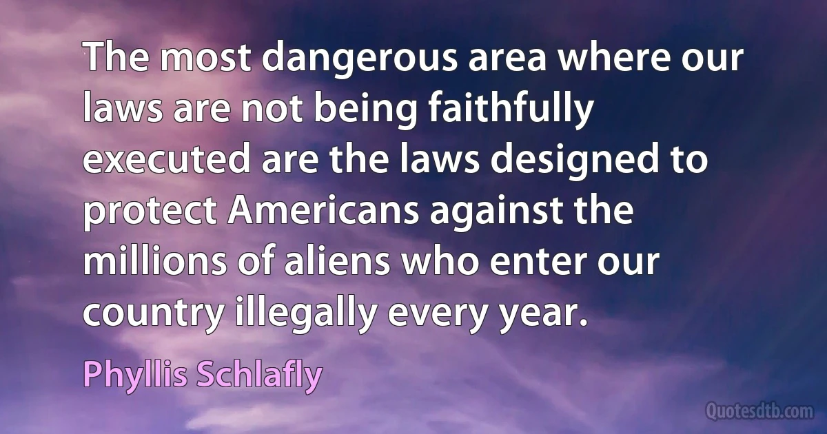 The most dangerous area where our laws are not being faithfully executed are the laws designed to protect Americans against the millions of aliens who enter our country illegally every year. (Phyllis Schlafly)