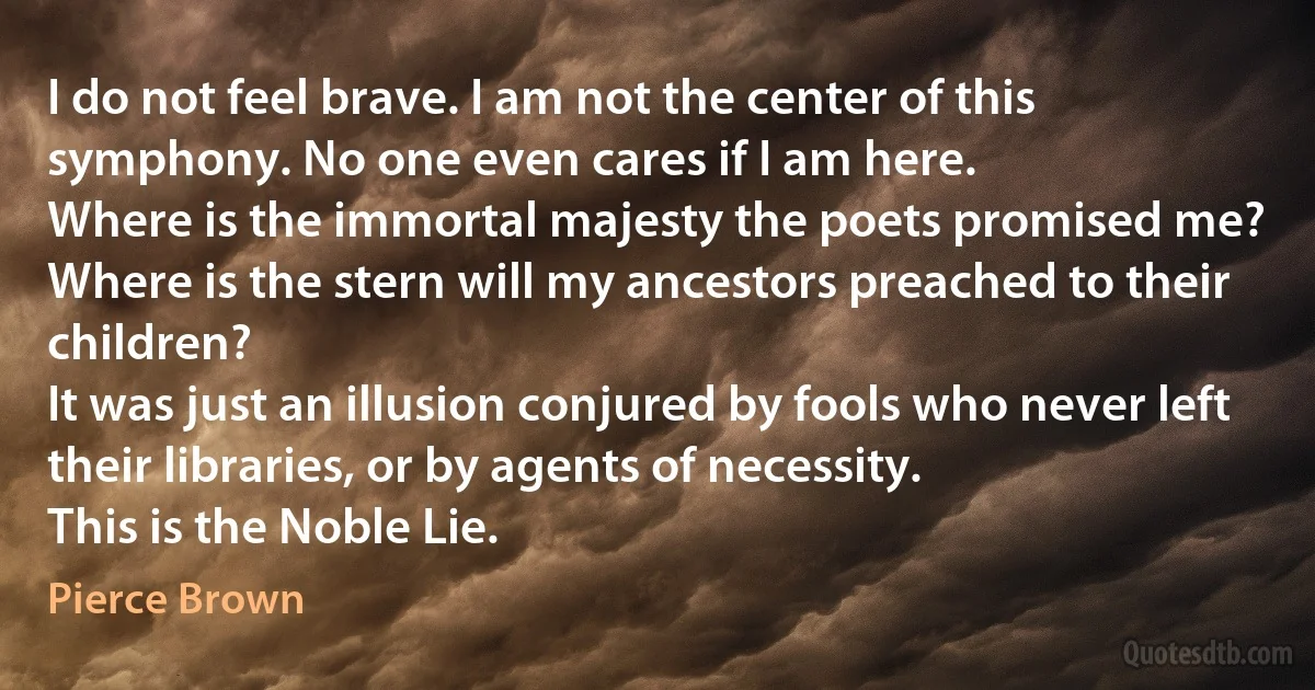 I do not feel brave. I am not the center of this symphony. No one even cares if I am here.
Where is the immortal majesty the poets promised me? Where is the stern will my ancestors preached to their children?
It was just an illusion conjured by fools who never left their libraries, or by agents of necessity.
This is the Noble Lie. (Pierce Brown)