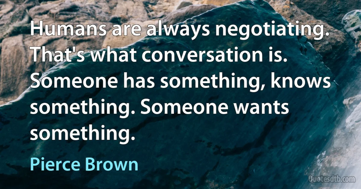 Humans are always negotiating. That's what conversation is. Someone has something, knows something. Someone wants something. (Pierce Brown)