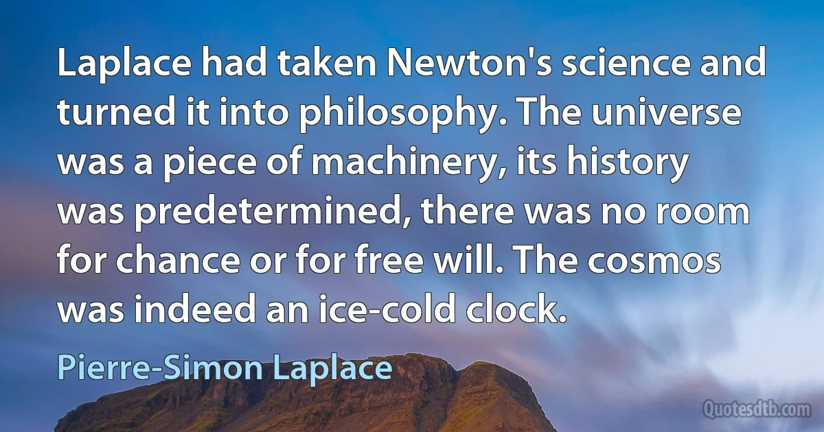 Laplace had taken Newton's science and turned it into philosophy. The universe was a piece of machinery, its history was predetermined, there was no room for chance or for free will. The cosmos was indeed an ice-cold clock. (Pierre-Simon Laplace)