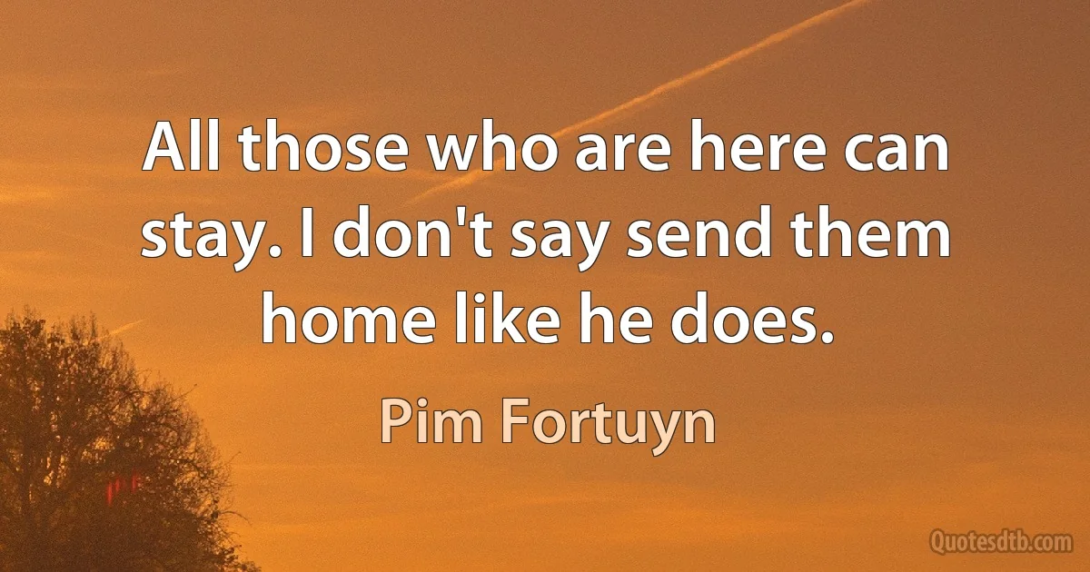 All those who are here can stay. I don't say send them home like he does. (Pim Fortuyn)