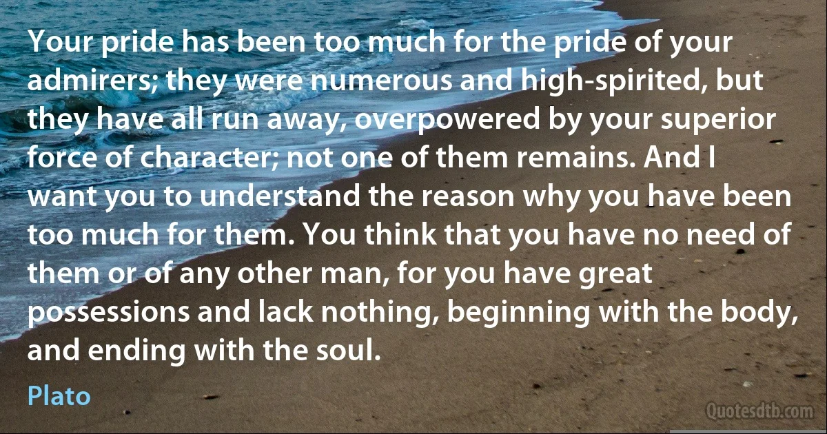 Your pride has been too much for the pride of your admirers; they were numerous and high-spirited, but they have all run away, overpowered by your superior force of character; not one of them remains. And I want you to understand the reason why you have been too much for them. You think that you have no need of them or of any other man, for you have great possessions and lack nothing, beginning with the body, and ending with the soul. (Plato)