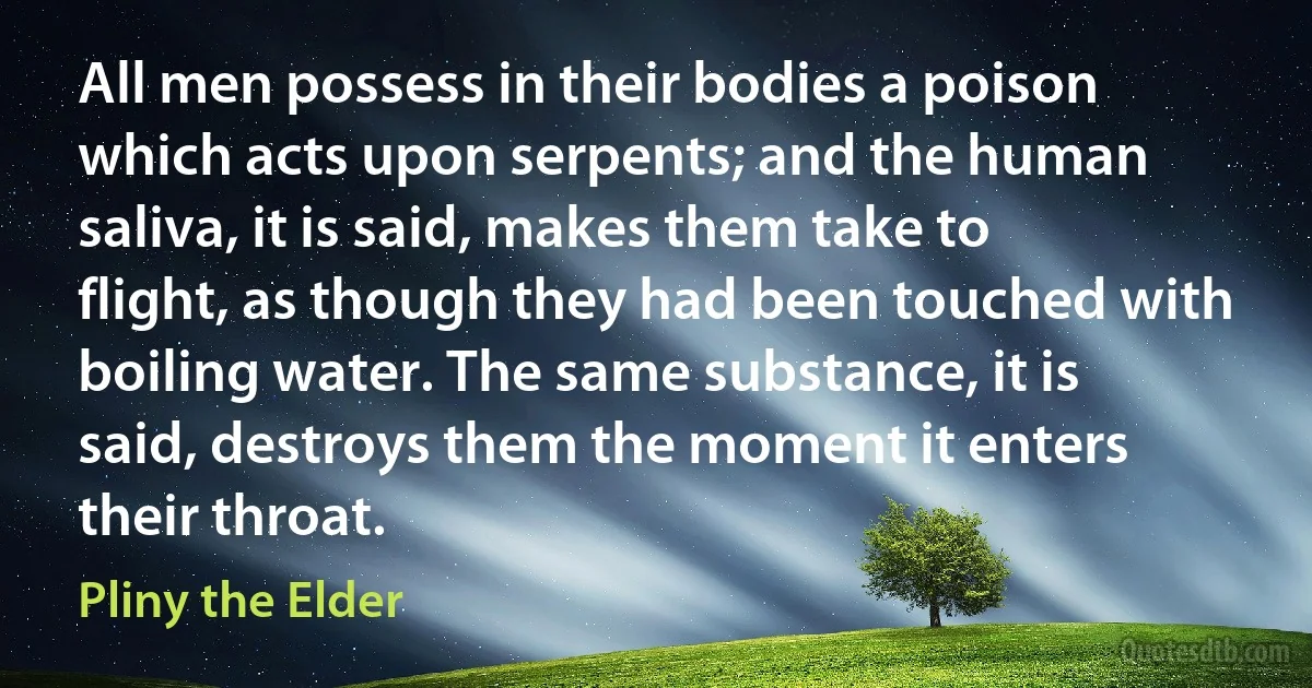 All men possess in their bodies a poison which acts upon serpents; and the human saliva, it is said, makes them take to flight, as though they had been touched with boiling water. The same substance, it is said, destroys them the moment it enters their throat. (Pliny the Elder)