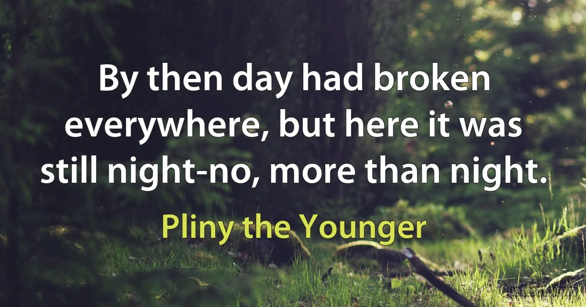 By then day had broken everywhere, but here it was still night-no, more than night. (Pliny the Younger)