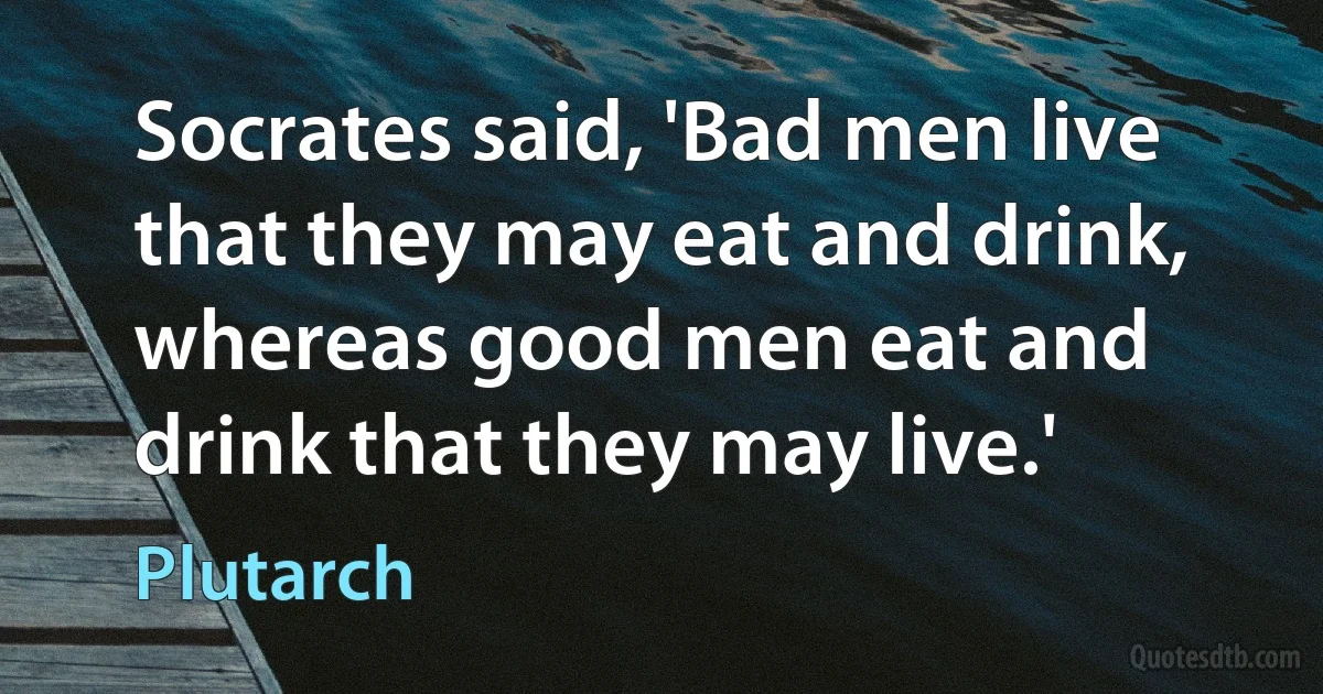 Socrates said, 'Bad men live that they may eat and drink, whereas good men eat and drink that they may live.' (Plutarch)