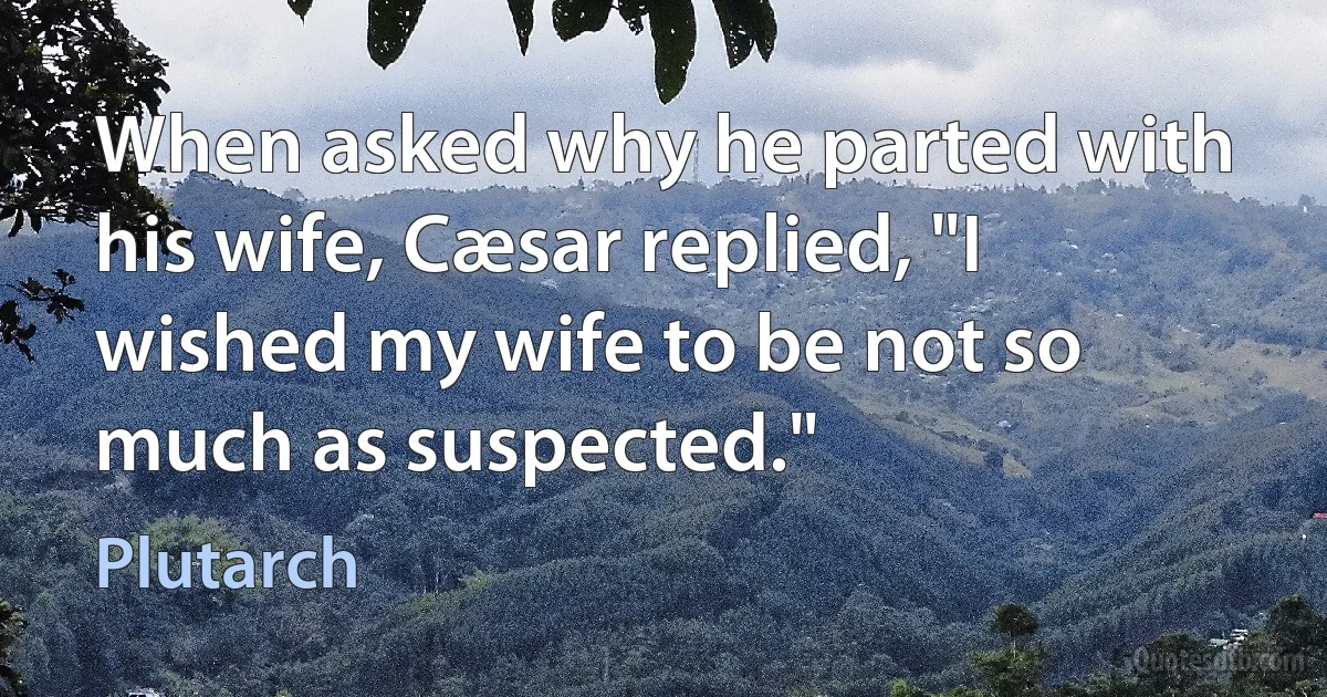 When asked why he parted with his wife, Cæsar replied, "I wished my wife to be not so much as suspected." (Plutarch)