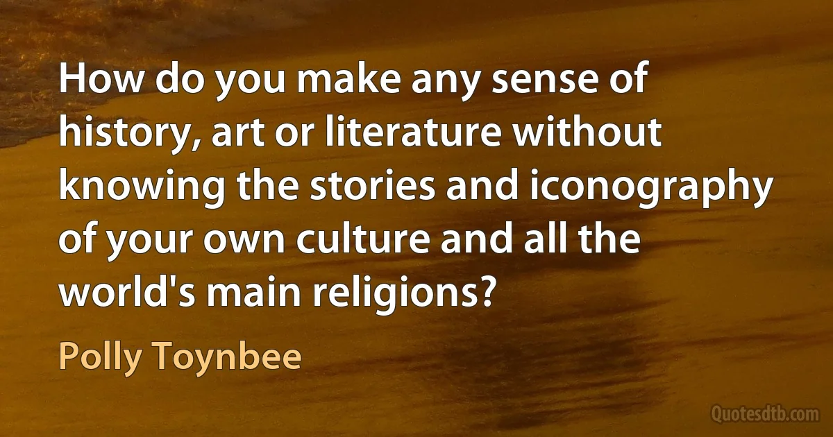 How do you make any sense of history, art or literature without knowing the stories and iconography of your own culture and all the world's main religions? (Polly Toynbee)