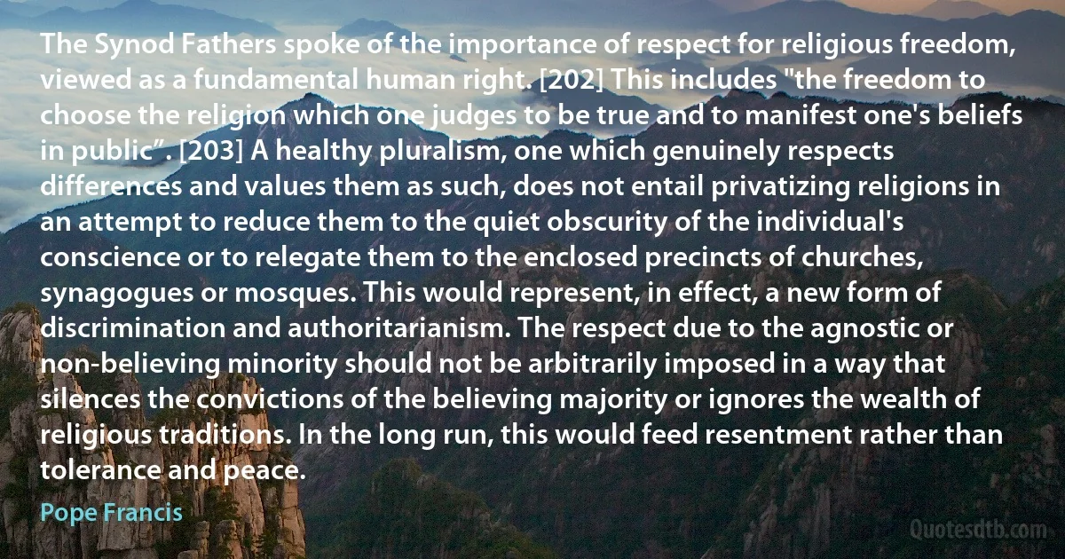 The Synod Fathers spoke of the importance of respect for religious freedom, viewed as a fundamental human right. [202] This includes "the freedom to choose the religion which one judges to be true and to manifest one's beliefs in public”. [203] A healthy pluralism, one which genuinely respects differences and values them as such, does not entail privatizing religions in an attempt to reduce them to the quiet obscurity of the individual's conscience or to relegate them to the enclosed precincts of churches, synagogues or mosques. This would represent, in effect, a new form of discrimination and authoritarianism. The respect due to the agnostic or non-believing minority should not be arbitrarily imposed in a way that silences the convictions of the believing majority or ignores the wealth of religious traditions. In the long run, this would feed resentment rather than tolerance and peace. (Pope Francis)