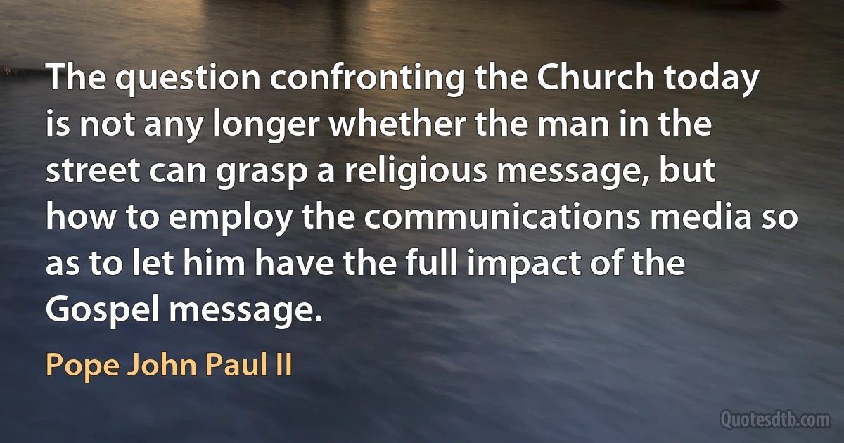 The question confronting the Church today is not any longer whether the man in the street can grasp a religious message, but how to employ the communications media so as to let him have the full impact of the Gospel message. (Pope John Paul II)