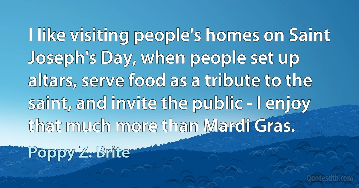 I like visiting people's homes on Saint Joseph's Day, when people set up altars, serve food as a tribute to the saint, and invite the public - I enjoy that much more than Mardi Gras. (Poppy Z. Brite)