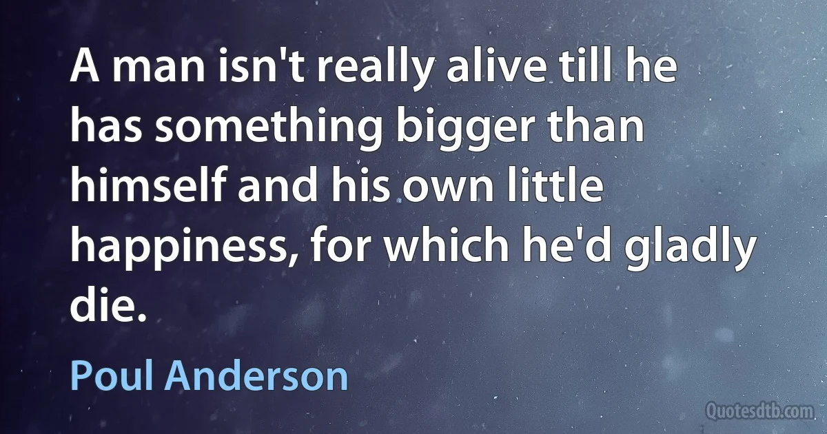 A man isn't really alive till he has something bigger than himself and his own little happiness, for which he'd gladly die. (Poul Anderson)