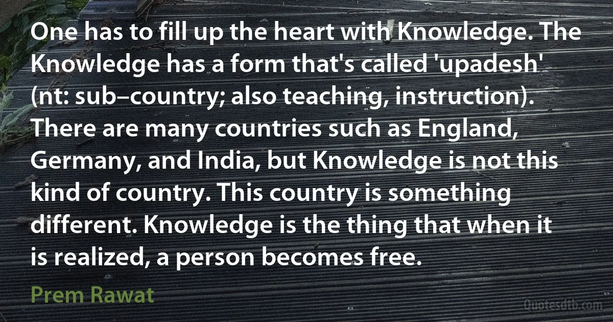 One has to fill up the heart with Knowledge. The Knowledge has a form that's called 'upadesh' (nt: sub–country; also teaching, instruction). There are many countries such as England, Germany, and India, but Knowledge is not this kind of country. This country is something different. Knowledge is the thing that when it is realized, a person becomes free. (Prem Rawat)