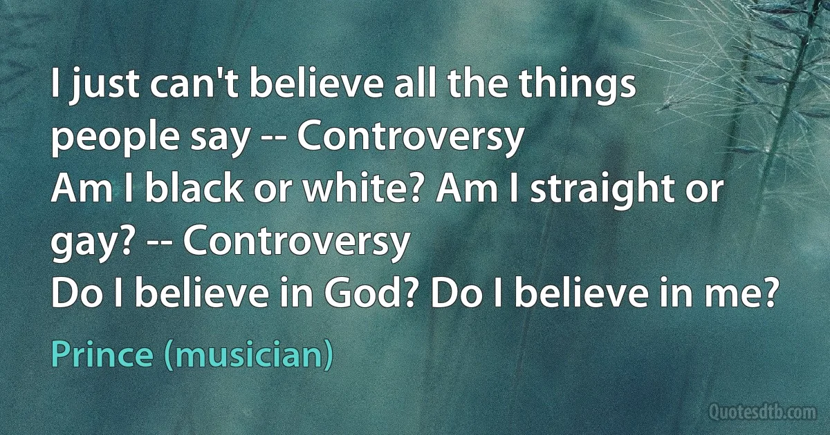 I just can't believe all the things people say -- Controversy
Am I black or white? Am I straight or gay? -- Controversy
Do I believe in God? Do I believe in me? (Prince (musician))