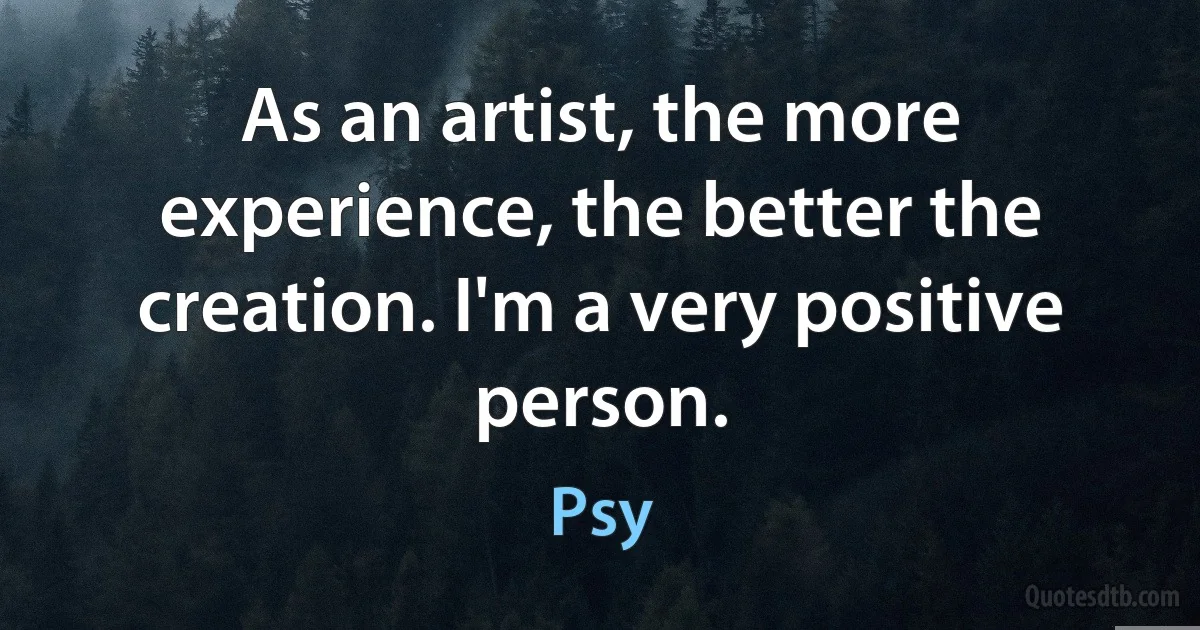 As an artist, the more experience, the better the creation. I'm a very positive person. (Psy)