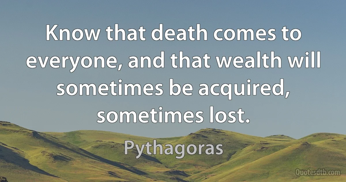 Know that death comes to everyone, and that wealth will sometimes be acquired, sometimes lost. (Pythagoras)