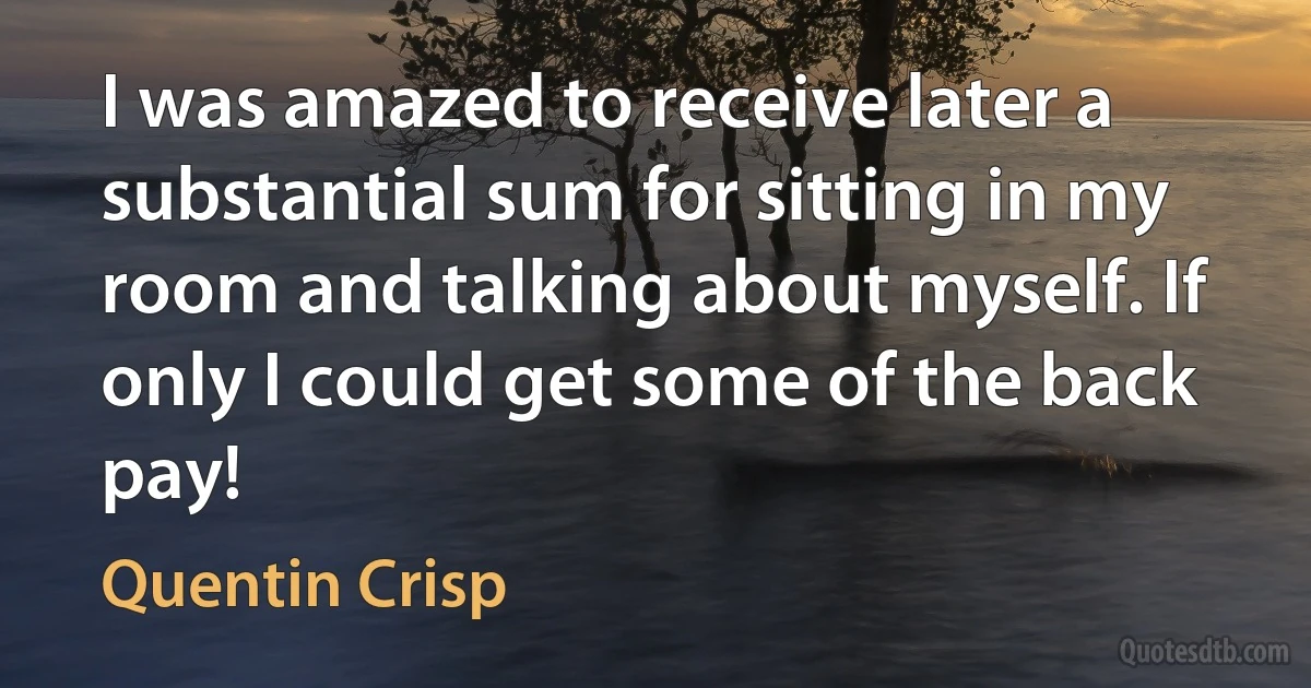 I was amazed to receive later a substantial sum for sitting in my room and talking about myself. If only I could get some of the back pay! (Quentin Crisp)