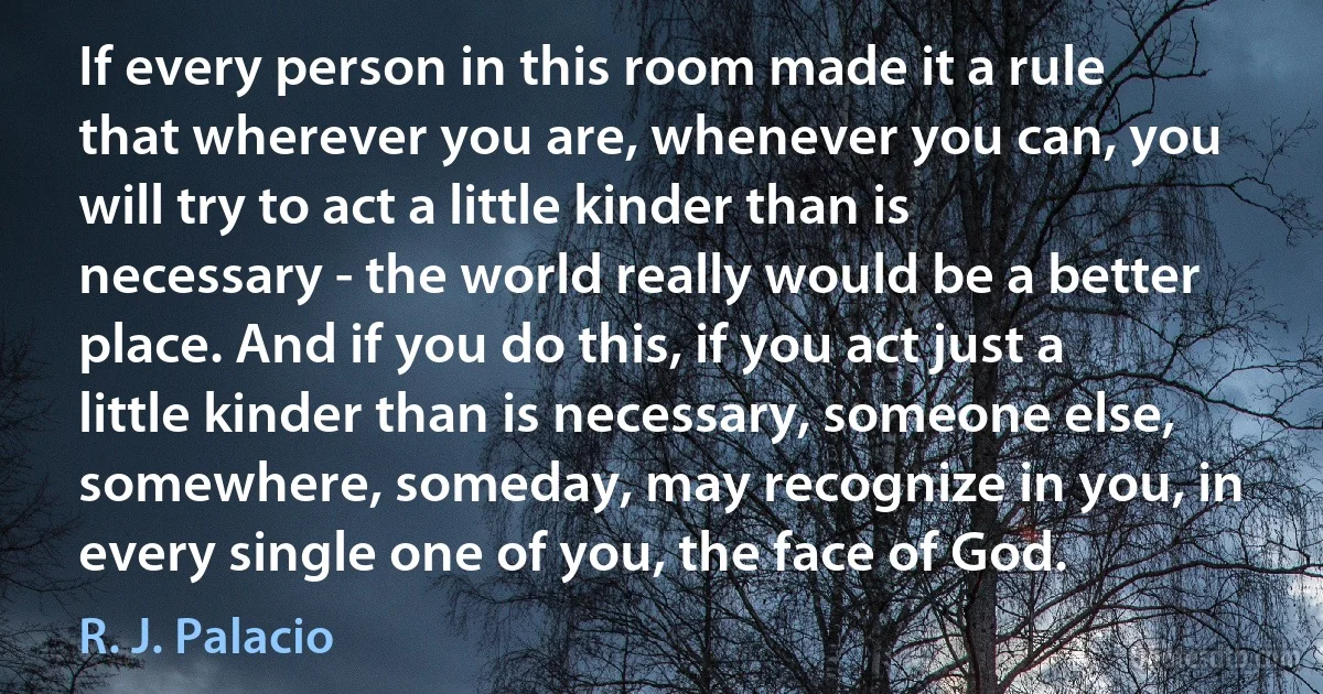 If every person in this room made it a rule that wherever you are, whenever you can, you will try to act a little kinder than is necessary - the world really would be a better place. And if you do this, if you act just a little kinder than is necessary, someone else, somewhere, someday, may recognize in you, in every single one of you, the face of God. (R. J. Palacio)