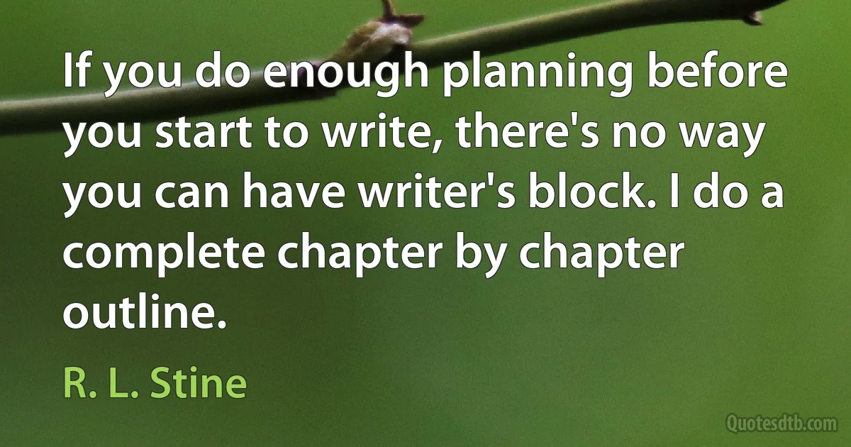 If you do enough planning before you start to write, there's no way you can have writer's block. I do a complete chapter by chapter outline. (R. L. Stine)