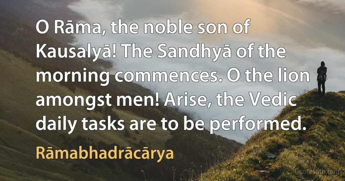 O Rāma, the noble son of Kausalyā! The Sandhyā of the morning commences. O the lion amongst men! Arise, the Vedic daily tasks are to be performed. (Rāmabhadrācārya)